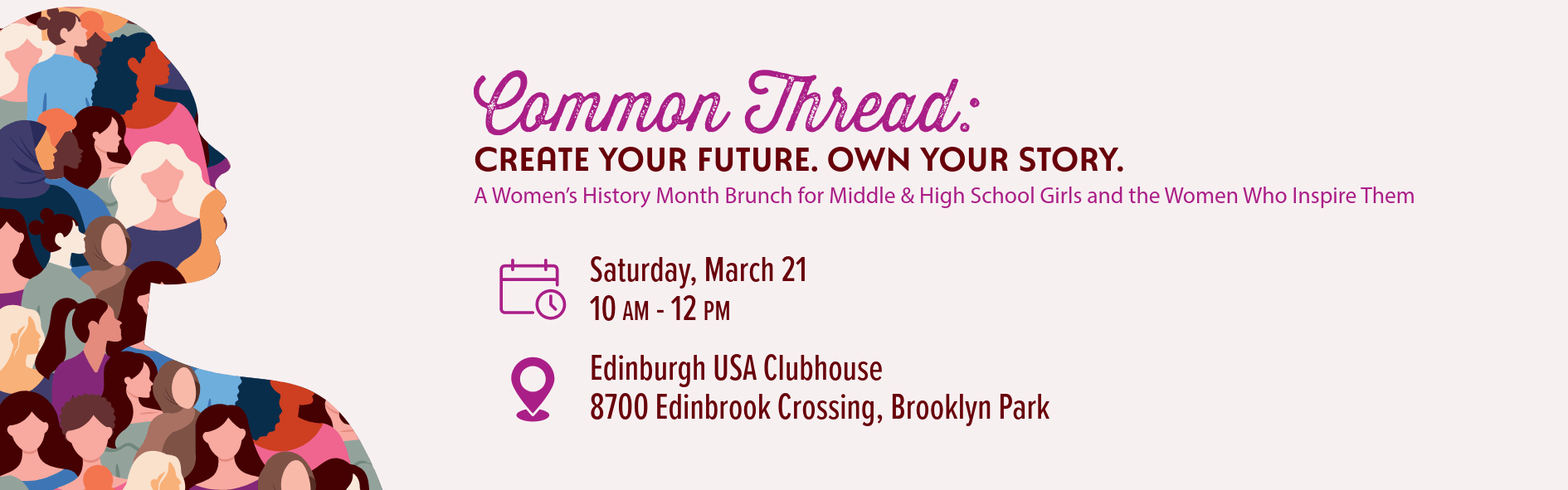 Graphic for women's day event, includes text and clip art photo of person's profile filled with multiple women inside of it Text reads: Common Thread: Create Your Future. Own your Story. A Women’s History Month Brunch for Middle & High School Girls and the Women Who Inspire Them Calendar Icon: Saturday, March 21 10 AM - 12 PM Location Icon: Edinburgh USA Clubhouse 8700 Edinbrook Crossing, Brooklyn Park