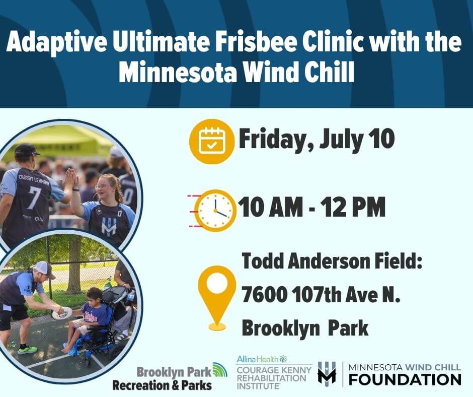 Graphic with two photos on the left in circles. Icons for calendar, time, and location. Logos for City of Brooklyn Park, Courage Kenny, and Minnesota Wind Chill Foundation
Text says:
Adaptive Ultimate Frisbee Clinic with the Minnesota Wind Chill
Friday, July 10
10am – 12pm
Todd Anderson Field: 7600 107th Ave N., Brooklyn Park

