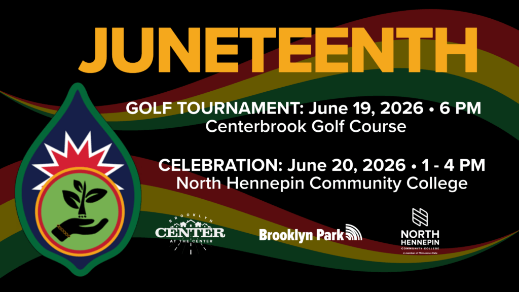 Juneteenth
Golf tournament: June 19, 2026 at 6PM at Centerbrook Golf Course

Celebration: June 20, 2026 from 1-4 PM at North Hennepin Community College

Logos for Brooklyn Center, Brooklyn Park and North Hennepin Community College. 

A hand holding a sprout within a seed with green, white, blue, and red colors.